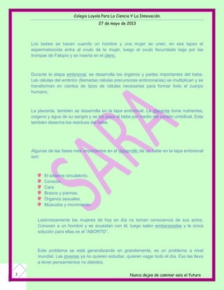 Colegio Loyola Para La Ciencia Y La Innovación.
27 de mayo de 2013
Nunca dejes de caminar asia el futuro2
Los bebes se hacen cuando un hombre y una mujer se unen, en ese lapso el
espermatozoide entra al ovulo de la mujer, luego el ovulo fecundado baja por las
trompas de Falopio y se inserta en el útero.
Durante la etapa embrional, se desarrolla los órganos y partes importantes del bebe.
Las células del embrión (llamadas células precursoras embrionarias) se multiplican y se
transforman en cientos de tipos de células necesarias para formar todo el cuerpo
humano.
La placenta, también se desarrolla en la tapa embrional. La placenta toma nutrientes,
oxigeno y agua de su sangre y se los pasa al bebe por medio del cordón umbilical. Esta
también desecha los residuos del bebe.
Algunas de las fases más importantes en el desarrollo de un bebe en la tapa embrional
son:
El sistema circulatorio.
Corazón.
Cara
Brazos y piernas.
Órganos sexuales.
Músculos y movimiento.
Lastimosamente las mujeres de hoy en día no toman consciencia de sus actos.
Conocen a un hombre y se acuestan con él, luego salen embarazadas y la única
solución para ellas es el “ABORTO”.
Este problema se está generalizando en grandemente, es un problema a nivel
mundial. Las jóvenes ya no quieren estudiar, quieren vagar todo el día. Eso las lleva
a tener pensamientos no debidos.
 