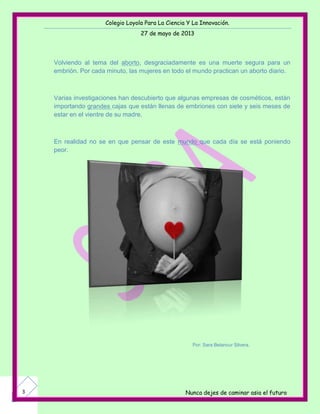 Colegio Loyola Para La Ciencia Y La Innovación.
27 de mayo de 2013
Nunca dejes de caminar asia el futuro3
Volviendo al tema del aborto, desgraciadamente es una muerte segura para un
embrión. Por cada minuto, las mujeres en todo el mundo practican un aborto diario.
Varias investigaciones han descubierto que algunas empresas de cosméticos, están
importando grandes cajas que están llenas de embriones con siete y seis meses de
estar en el vientre de su madre.
En realidad no se en que pensar de este mundo que cada día se está poniendo
peor.
Por: Sara Betancur Silvera.
 