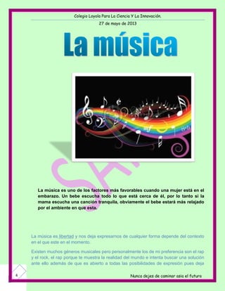 Colegio Loyola Para La Ciencia Y La Innovación.
27 de mayo de 2013
Nunca dejes de caminar asia el futuro4
La música es uno de los factores más favorables cuando una mujer está en el
embarazo. Un bebe escucha todo lo que está cerca de él, por lo tanto si la
mama escucha una canción tranquila, obviamente el bebe estará más relajado
por el ambiente en que esta.
La música es libertad y nos deja expresarnos de cualquier forma depende del contexto
en el que este en el momento.
Existen muchos géneros musicales pero personalmente los de mi preferencia son el rap
y el rock, el rap porque te muestra la realidad del mundo e intenta buscar una solución
ante ello además de que es abierto a todas las posibilidades de expresión pues deja
 