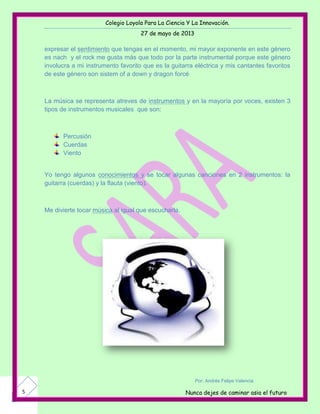 Colegio Loyola Para La Ciencia Y La Innovación.
27 de mayo de 2013
Nunca dejes de caminar asia el futuro5
expresar el sentimiento que tengas en el momento, mi mayor exponente en este género
es nach y el rock me gusta más que todo por la parte instrumental porque este género
involucra a mi instrumento favorito que es la guitarra eléctrica y mis cantantes favoritos
de este género son sistem of a down y dragon forcé
La música se representa atreves de instrumentos y en la mayoría por voces, existen 3
tipos de instrumentos musicales que son:
Percusión
Cuerdas
Viento
Yo tengo algunos conocimientos y se tocar algunas canciones en 2 instrumentos: la
guitarra (cuerdas) y la flauta (viento).
Me divierte tocar música al igual que escucharla.
Por: Andrés Felipe Valencia
 