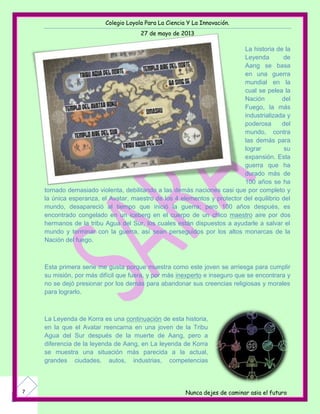 Colegio Loyola Para La Ciencia Y La Innovación.
27 de mayo de 2013
Nunca dejes de caminar asia el futuro7
La historia de la
Leyenda de
Aang se basa
en una guerra
mundial en la
cual se pelea la
Nación del
Fuego, la más
industrializada y
poderosa del
mundo, contra
las demás para
lograr su
expansión. Esta
guerra que ha
durado más de
100 años se ha
tornado demasiado violenta, debilitando a las demás naciones casi que por completo y
la única esperanza, el Avatar, maestro de los 4 elementos y protector del equilibrio del
mundo, desapareció al tiempo que inició la guerra; pero 100 años después, es
encontrado congelado en un iceberg en el cuerpo de un chico maestro aire por dos
hermanos de la tribu Agua del Sur, los cuales están dispuestos a ayudarle a salvar el
mundo y terminar con la guerra, así sean perseguidos por los altos monarcas de la
Nación del fuego.
Esta primera serie me gusta porque muestra como este joven se arriesga para cumplir
su misión, por más difícil que fuera, y por más inexperto e inseguro que se encontrara y
no se dejó presionar por los demás para abandonar sus creencias religiosas y morales
para lograrlo.
La Leyenda de Korra es una continuación de esta historia,
en la que el Avatar reencarna en una joven de la Tribu
Agua del Sur después de la muerte de Aang, pero a
diferencia de la leyenda de Aang, en La leyenda de Korra
se muestra una situación más parecida a la actual,
grandes ciudades, autos, industrias, competencias
 