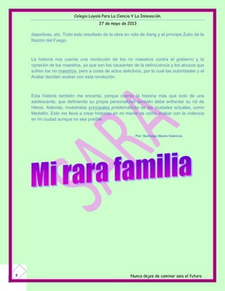Colegio Loyola Para La Ciencia Y La Innovación.
27 de mayo de 2013
Nunca dejes de caminar asia el futuro8
deportivas, etc. Todo esto resultado de la obra en vida de Aang y el príncipe Zuko de la
Nación del Fuego.
La historia nos cuenta una revolución de los no maestros contra el gobierno y la
opresión de los maestros, ya que son los causantes de la delincuencia y los abusos que
sufren los no maestros, pero a costa de actos delictivos, por lo cual las autoridades y el
Avatar deciden acabar con esta revolución.
Esta historia también me encanta, porque cuenta la historia más que todo de una
adolescente, que definiendo su propia personalidad también debe enfrentar su rol de
Héroe. Además, muéstralas principales problemáticas de las ciudades actuales, como
Medellín. Esto me lleva a crear historias en mi mente de cómo acabar con la violencia
en mi ciudad aunque no sea posible.
Por: Santiago Alexis Valencia.
 