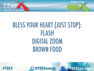 Now let’s talk about things to NOT DO. 
Bless your heart is our way of saying 
“Don’t be an idiot” in the South. FLASH. 
Don’t use it, you don’t need it. It flattens 
and washes everything out. DIGITAL 
ZOOM. Don’t zoom when you shoot, zoom 
later when you’re editing. BROWN FOOD. It 
might be tasty, but it looks like poop on 
screen. 
 