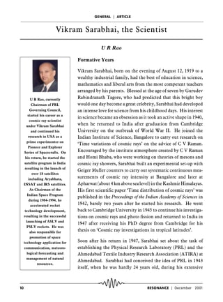 GENERAL ç ARTICLE



                         Vikram Sarabhai, the Scientist

                                               U R Rao

                                   Formative Years

                                   Vikram Sarabhai, born on the evening of August 12, 1919 to a
                                   wealthy industrial family, had the best of education in science,
                                   mathematics and liberal arts from the most competent teachers
                                   arranged by his parents. Blessed at the age of seven by Gurudev
                                   Rabindranath Tagore, who had predicted that this bright boy
           U R Rao, currently
                                   would one day become a great celebrity, Sarabhai had developed
            Chairman of PRL
                                   an intense love for science from his childhood days. His interest
          Governing Council,
         started his career as a
                                   in science became an obsession as it took an active shape in 1940,
          cosmic ray scientist
                                   when he returned to India after graduation from Cambridge
       under Vikram Sarabhai
                                   University on the outbreak of World War II. He joined the
            and continued his
                                   Indian Institute of Science, Bangalore to carry out research on
         research in USA as a
       prime experimenter on
                                   ‘Time variations of cosmic rays’ on the advice of C V Raman.
         Pioneer and Explorer
                                   Encouraged by the institute atmosphere created by C V Raman
     Series of Spacecrafts. On
                                   and Homi Bhaba, who were working on theories of mesons and
      his return, he started the
                                   cosmic ray showers, Sarabhai built an experimental set-up with
      satellite program in India
      resulting in the launch of
                                   Geiger Muller counters to carry out systematic continuous mea-
            over 18 satellites
                                   surements of cosmic ray intensity at Bangalore and later at
         including Aryabhata,
                                   Apharwat (about 4 km above sea level) in the Kashmir Himalayas.
     INSAT and IRS satellites.
                                   His first scientific paper ‘Time distribution of cosmic rays’ was
          As Chairman of the
        Indian Space Program
                                   published in the Proceedings of the Indian Academy of Sciences in
          during 1984-1994, he
                                   1942, barely two years after he started his research. He went
           accelerated rocket
                                   back to Cambridge University in 1945 to continue his investiga-
      technology development,
                                   tions on cosmic rays and photo fission and returned to India in
     resulting in the successful
       launching of ASLV and
                                   1947 after receiving his PhD degree from Cambridge for his
       PSLV rockets. He was
                                   thesis on ‘Cosmic ray investigations in tropical latitudes’.
          also responsible for
           promotion of space
                                   Soon after his return in 1947, Sarabhai set about the task of
     technology application for
                                   establishing the Physical Research Laboratory (PRL) and the
     communication, meteoro-
        logical forecasting and    Ahmedabad Textile Industry Research Association (ATIRA) at
       management of natural
                                   Ahmedabad. Sarabhai had conceived the idea of PRL in 1943
               resources.
                                   itself, when he was hardly 24 years old, during his extensive



10                                                                     RESONANCE ç December     2001