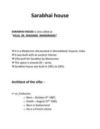 Sarabhai house
SARABHAI HOUSE is also called as
“VILLA_DE_MADAME_MANORAMA”.
It is a Modernist villa located in Ahmedabad, Gujarat, India.
It was built with an austere interior
Villa built for Sarabhai by Manorama
The space is around 20 – acres.
Sarabhai house was built in 1951 to 1955.
Architect of the villa: -
 Le_Corbusier,
o Born – October 6th
1887,
o Death – August 27th
1965,
o Born in Switzerland
o He is a French citizen
 