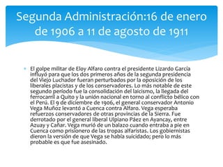  El golpe militar de Eloy Alfaro contra el presidente Lizardo García
influyó para que los dos primeros años de la segunda presidencia
del Viejo Luchador fueran perturbados por la oposición de los
liberales placistas y de los conservadores. Lo más notable de este
segundo período fue la consolidación del laicismo, la llegada del
ferrocarril a Quito y la unión nacional en torno al conflicto bélico con
el Perú. El 9 de diciembre de 1906, el general conservador Antonio
Vega Muñoz levantó a Cuenca contra Alfaro. Vega esperaba
refuerzos conservadores de otras provincias de la Sierra. Fue
derrotado por el general liberal Ulpiano Páez en Ayancay, entre
Azuay y Cañar. Vega murió de un balazo cuando entraba a pie en
Cuenca como prisionero de las tropas alfaristas. Los gobiernistas
dieron la versión de que Vega se había suicidado; pero lo más
probable es que fue asesinado.
Segunda Administración:16 de enero
de 1906 a 11 de agosto de 1911
 