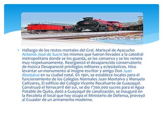  Hallazgo de los restos mortales del Gral. Mariscal de Ayacucho
Antonio José de Sucre los mismos que fueron llevados a la catedral
metropolitana donde se los guarda, se los conserva y se los venera
muy respetuosamente. Reorganizó el desaparecido conservatorio
de música Desapareció privilegios militares y eclesiásticos. Hizo
levantar un monumento al insigne escritor y amigo Don Juan
Montalvo en su ciudad natal. En 1901, se establece locales para el
funcionamiento de los Colegios Normales Juan Montalvo y Manuela
Cañizares, El edificio del Colegio Vicente Rocafuerte de Guayaquil.
Construyó el ferrocarril del sur, se dio 1’700.000 sucres para el Agua
Potable de Quito, dotó a Guayaquil de canalización, se inauguró en
la Recoleta el local que hoy ocupa el Ministerio de Defensa, proveyó
al Ecuador de un armamento moderno.
 