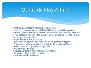  Constructor ejecutivo del ferrocarril de sur.
- Hallazgo de los restos mortales del Gral. Mariscal de Ayacucho
Antonio José de Sucre los mismos que fueron llevados a la catedral
metropolitana donde se los guarda, se los conserva y se los venera
muy respetuosamente.
- Mejoro la recaudación fiscal
- Abolición de algunas contribuciones del pueblo indígena.
- Propuso el mejoramiento y protección de la raza indígena.
- Incorporo a la mujer a la vida publica
- Implanto el Laicismo
- Organizo mejor la enseñanza universitaria
- Fundo el colegio nacional Mejía.
- Fundo escuelas normales
Obras de Eloy Alfaro
 