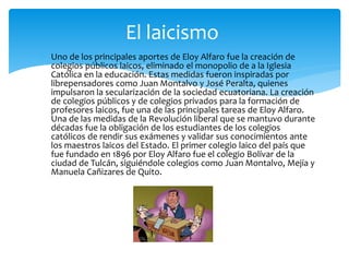  Uno de los principales aportes de Eloy Alfaro fue la creación de
colegios públicos laicos, eliminado el monopolio de a la Iglesia
Católica en la educación. Estas medidas fueron inspiradas por
librepensadores como Juan Montalvo y José Peralta, quienes
impulsaron la secularización de la sociedad ecuatoriana. La creación
de colegios públicos y de colegios privados para la formación de
profesores laicos, fue una de las principales tareas de Eloy Alfaro.
Una de las medidas de la Revolución liberal que se mantuvo durante
décadas fue la obligación de los estudiantes de los colegios
católicos de rendir sus exámenes y validar sus conocimientos ante
los maestros laicos del Estado. El primer colegio laico del país que
fue fundado en 1896 por Eloy Alfaro fue el colegio Bolívar de la
ciudad de Tulcán, siguiéndole colegios como Juan Montalvo, Mejía y
Manuela Cañizares de Quito.
El laicismo
 