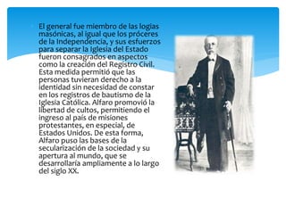  El general fue miembro de las logias
masónicas, al igual que los próceres
de la Independencia, y sus esfuerzos
para separar la Iglesia del Estado
fueron consagrados en aspectos
como la creación del Registro Civil.
Esta medida permitió que las
personas tuvieran derecho a la
identidad sin necesidad de constar
en los registros de bautismo de la
Iglesia Católica. Alfaro promovió la
libertad de cultos, permitiendo el
ingreso al país de misiones
protestantes, en especial, de
Estados Unidos. De esta forma,
Alfaro puso las bases de la
secularización de la sociedad y su
apertura al mundo, que se
desarrollaría ampliamente a lo largo
del siglo XX.
 