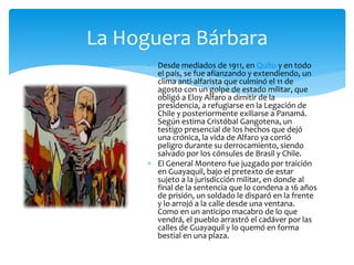  Desde mediados de 1911, en Quito y en todo
el país, se fue afianzando y extendiendo, un
clima anti-alfarista que culminó el 11 de
agosto con un golpe de estado militar, que
obligó a Eloy Alfaro a dimitir de la
presidencia, a refugiarse en la Legación de
Chile y posteriormente exiliarse a Panamá.
Según estima Cristóbal Gangotena, un
testigo presencial de los hechos que dejó
una crónica, la vida de Alfaro ya corrió
peligro durante su derrocamiento, siendo
salvado por los cónsules de Brasil y Chile.
 El General Montero fue juzgado por traición
en Guayaquil, bajo el pretexto de estar
sujeto a la jurisdicción militar, en donde al
final de la sentencia que lo condena a 16 años
de prisión, un soldado le disparó en la frente
y lo arrojó a la calle desde una ventana.
Como en un anticipo macabro de lo que
vendrá, el pueblo arrastró el cadáver por las
calles de Guayaquil y lo quemó en forma
bestial en una plaza.
La Hoguera Bárbara
 