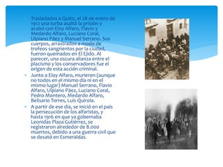  Trasladados a Quito, el 28 de enero de
1912 una turba asaltó la prisión y
acabó con Eloy Alfaro, Flavio y
Medardo Alfaro, Luciano Coral,
Ulpiano Páez y Manuel Serrano. Sus
cuerpos, arrastrados a modo de
trofeos sangrientos por la ciudad,
fueron quemados en El Ejido. Al
parecer, una oscura alianza entre el
placismo y los conservadores fue el
origen de esta acción criminal.
 Junto a Eloy Alfaro, murieron (aunque
no todos en el mismo día ni en el
mismo lugar) Manuel Serrano, Flavio
Alfaro, Ulpiano Páez, Luciano Coral,
Pedro Montero, Medardo Alfaro,
Belisario Torres, Luis Quirola.
 A partir de ese día, se inició en el país
la persecución de los alfaristas, y
hasta 1916 en que ya gobernaba
Leonidas Plaza Gutiérrez, se
registraron alrededor de 8.000
muertos, debido a una guerra civil que
se desató en Esmeraldas.
 