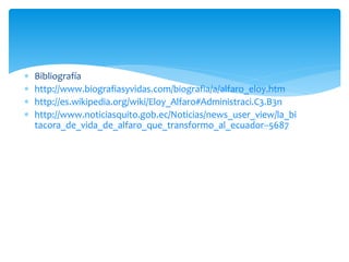  Bibliografía
 http://www.biografiasyvidas.com/biografia/a/alfaro_eloy.htm
 http://es.wikipedia.org/wiki/Eloy_Alfaro#Administraci.C3.B3n
 http://www.noticiasquito.gob.ec/Noticias/news_user_view/la_bi
tacora_de_vida_de_alfaro_que_transformo_al_ecuador--5687
 