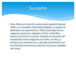  Eloy Alfaro era hijo del comerciante español Manuel
Alfaro y la manabita Natividad Delgado. Su padre se
dedicaba a la exportación y Alfaro participó en los
negocios paternos, viajando al Perú, Colombia,
América Central y el Caribe. Exiliado en Panamá, allí
emprendió varios negocios con éxito. En 1872, y
siendo ya un hombre rico, contrajo matrimonio con
Ana Paredes Arosemena, hija de uno de los notables
del Istmo.
Su padre
 