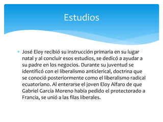  José Eloy recibió su instrucción primaria en su lugar
natal y al concluir esos estudios, se dedicó a ayudar a
su padre en los negocios. Durante su juventud se
identificó con el liberalismo anticlerical, doctrina que
se conoció posteriormente como el liberalismo radical
ecuatoriano. Al enterarse el joven Eloy Alfaro de que
Gabriel García Moreno había pedido el protectorado a
Francia, se unió a las filas liberales.
Estudios
 