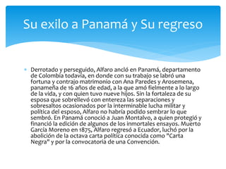  Derrotado y perseguido, Alfaro ancló en Panamá, departamento
de Colombia todavía, en donde con su trabajo se labró una
fortuna y contrajo matrimonio con Ana Paredes y Arosemena,
panameña de 16 años de edad, a la que amó fielmente a lo largo
de la vida, y con quien tuvo nueve hijos. Sin la fortaleza de su
esposa que sobrellevó con entereza las separaciones y
sobresaltos ocasionados por la interminable lucha militar y
política del esposo, Alfaro no habría podido sembrar lo que
sembró. En Panamá conoció a Juan Montalvo, a quien protegió y
financió la edición de algunos de los inmortales ensayos. Muerto
García Moreno en 1875, Alfaro regresó a Ecuador, luchó por la
abolición de la octava carta política conocida como "Carta
Negra" y por la convocatoria de una Convención.
Su exilo a Panamá y Su regreso
 