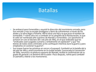  Se embarcó para Esmeraldas y asumió la dirección del movimiento armado, pero
fue vencido y tras un escape prodigioso y lleno de sufrimientos a través de los
Andes y la selva llegó a Panamá. Allí le nació una hija a la que puso el nombre de
Esmeralda. Y volvió otra vez a combatir en la campaña de la Restauración, lo que
le valió ser nombrado jefe supremo de Manabí y Esmeraldas. Los opositores le
echaron en cara el decreto del 2 de julio de 1883, en el que ordenaba que los
"sindicados sean juzgados sumaria y verbalmente sin apelación" y que "los
bienes de todos estos criminales se les confisquen mientras dure la guerra y para
emplearlos en sostener la guerra".
 Sus tropas fueron las primeras en cercar a Guayaquil. Combatió en la batalla del 9
de julio de 1883 y entró triunfante en la ciudad amada. Convocada la Convención
de 1884, renunció a la jefatura suprema de Manabí, recibió la confirmación de su
grado de general y se desterró del Ecuador. Poco después, volvió para combatir
a Caamaño y liderar a los montoneros.
Batallas
 