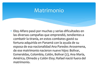  Eloy Alfaro pasó por muchas y serias dificultades en
las diversas campañas que emprendió, tendientes a
combatir la tiranía, en estos combates gastó su
fortuna adquirida en Panamá con la ayuda de su
esposa de esa nacionalidad Ana Paredes Arosemena,
de ese matrimonio nacieron nueve hijos: Bolívar,
Esmeraldas, Colombia, Colón, Bolívar (2), Ana María,
América, Olmedo y Colón Eloy; Rafael nació fuera del
matrimonio.
Matrimonio
 