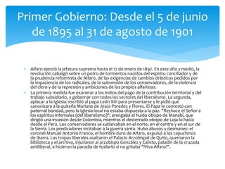  Alfaro ejerció la jefatura suprema hasta el 17 de enero de 1897. En este año y medio, la
revolución cabalgó sobre un potro de tormentos nacidos del espíritu conciliador y de
la prudencia reformista de Alfaro, de las exigencias de cambios drásticos pedidos por
la impaciencia de los radicales, de la subversión de los conservadores, de la violencia
del clero y de la represión y ambiciones de los propios alfaristas.
 La primera medida fue exonerar a los indios del pago de la contribución territorial y del
trabajo subsidiario, y gobernar con todos los sectores del liberalismo. La segunda,
aplacar a la Iglesia: escribió al papa León XIII para presentarse y le pidió que
canonizara a la quiteña Mariana de Jesús Paredes y Flores. El Papa le contestó con
paternal bondad, pero la Iglesia local no estaba dispuesta a la paz. "Rechace el Señor a
los espíritus infernales (del liberalismo)", arengaba el huido obispo de Manabí, que
dirigió una invasión desde Colombia, mientras el desterrado obispo de Loja lo hacía
desde el Perú. Los conservadores se sublevaban en el norte, en el centro y en el sur de
la Sierra. Los predicadores incitaban a la guerra santa. Hubo abusos y desmanes: el
coronel Manuel Antonio Franco, el hombre duro de Alfaro, expulsó a los capuchinos
de Ibarra. Las tropas liberales asaltaron el Palacio Arzobispal de Quito, quemaron la
biblioteca y el archivo, injuriaron al arzobispo González y Calisto, paladín de la cruzada
antiliberal, e hicieron la parodia de fusilarlo si no gritaba "!Viva Alfaro!".
Primer Gobierno: Desde el 5 de junio
de 1895 al 31 de agosto de 1901
 