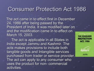 Consumer Protection Act 1986
The act came in to effect first in December
24, 1986 after being passed by the
President of India. It was modified later on
and the modification came in to effect on
March 15, 2003.
   The act is applicable in all States in
India except Jammu and Kashmir. The
acts makes provisions to include both
tangible goods and Intangible services
purchased from trader or service provider.
The act can apply to any consumer who
uses the product for non- commercial
activities.
 