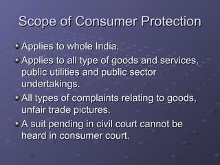 Scope of Consumer Protection
Applies to whole India.
Applies to all type of goods and services,
public utilities and public sector
undertakings.
All types of complaints relating to goods,
unfair trade pictures.
A suit pending in civil court cannot be
heard in consumer court.
 