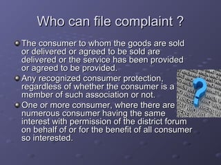 Who can file complaint ?
The consumer to whom the goods are sold
or delivered or agreed to be sold are
delivered or the service has been provided
or agreed to be provided.
Any recognized consumer protection,
regardless of whether the consumer is a
member of such association or not.
One or more consumer, where there are
numerous consumer having the same
interest with permission of the district forum
on behalf of or for the benefit of all consumer
so interested.
 