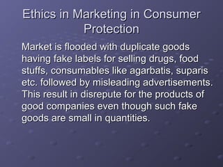 Ethics in Marketing in Consumer
           Protection
Market is flooded with duplicate goods
having fake labels for selling drugs, food
stuffs, consumables like agarbatis, suparis
etc. followed by misleading advertisements.
This result in disrepute for the products of
good companies even though such fake
goods are small in quantities.
 