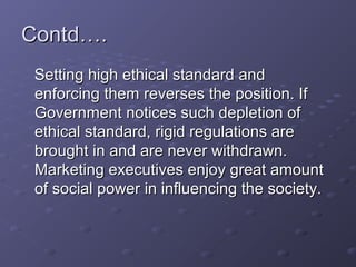 Contd….
 Setting high ethical standard and
 enforcing them reverses the position. If
 Government notices such depletion of
 ethical standard, rigid regulations are
 brought in and are never withdrawn.
 Marketing executives enjoy great amount
 of social power in influencing the society.
 