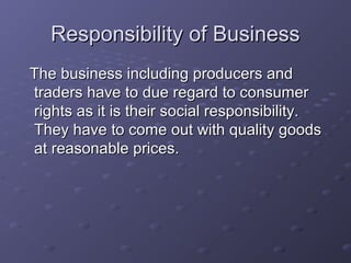 Responsibility of Business
The business including producers and
traders have to due regard to consumer
rights as it is their social responsibility.
They have to come out with quality goods
at reasonable prices.
 