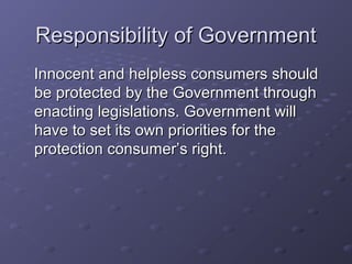 Responsibility of Government
Innocent and helpless consumers should
be protected by the Government through
enacting legislations. Government will
have to set its own priorities for the
protection consumer’s right.
 