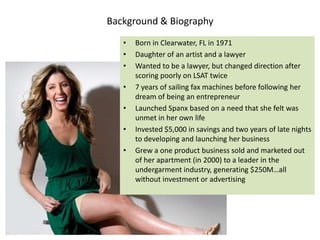 Background & Biography
   •   Born in Clearwater, FL in 1971
   •   Daughter of an artist and a lawyer
   •   Wanted to be a lawyer, but changed direction after
       scoring poorly on LSAT twice
   •   7 years of sailing fax machines before following her
       dream of being an entrepreneur
   •   Launched Spanx based on a need that she felt was
       unmet in her own life
   •   Invested $5,000 in savings and two years of late nights
       to developing and launching her business
   •   Grew a one product business sold and marketed out
       of her apartment (in 2000) to a leader in the
       undergarment industry, generating $250M…all
       without investment or advertising
 