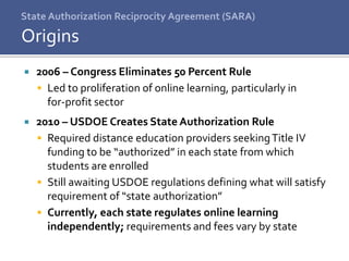 State Authorization Reciprocity Agreement (SARA)
 2006 – Congress Eliminates 50 Percent Rule
 Led to proliferation of online learning, particularly in
for-profit sector
 2010 – USDOE Creates State Authorization Rule
 Required distance education providers seekingTitle IV
funding to be “authorized” in each state from which
students are enrolled
 Still awaiting USDOE regulations defining what will satisfy
requirement of “state authorization”
 Currently, each state regulates online learning
independently; requirements and fees vary by state
Origins
 