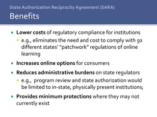 State Authorization Reciprocity Agreement (SARA)
 Lower costs of regulatory compliance for institutions
 e.g., eliminates the need and cost to comply with 50
different states’ “patchwork” regulations of online
learning
 Increases online options for consumers
 Reduces administrative burdens on state regulators
 e.g., program review and state authorization would
be limited to in-state, physically present institutions;
 Provides minimum protections where they may not
currently exist
Benefits
 