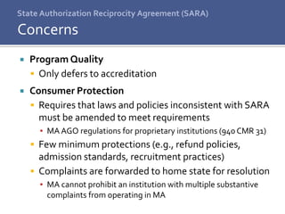 State Authorization Reciprocity Agreement (SARA)
 Program Quality
 Only defers to accreditation
 Consumer Protection
 Requires that laws and policies inconsistent with SARA
must be amended to meet requirements
▪ MA AGO regulations for proprietary institutions (940 CMR 31)
 Few minimum protections (e.g., refund policies,
admission standards, recruitment practices)
 Complaints are forwarded to home state for resolution
▪ MA cannot prohibit an institution with multiple substantive
complaints from operating in MA
Concerns
 