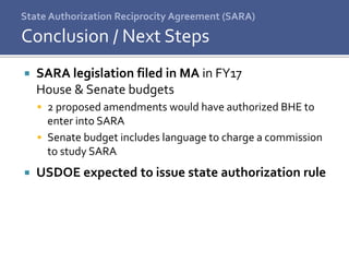 State Authorization Reciprocity Agreement (SARA)
 SARA legislation filed in MA in FY17
House & Senate budgets
 2 proposed amendments would have authorized BHE to
enter into SARA
 Senate budget includes language to charge a commission
to study SARA
 USDOE expected to issue state authorization rule
Conclusion / Next Steps
 