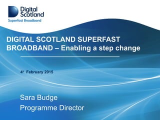 DIGITAL SCOTLAND SUPERFAST
BROADBAND – Enabling a step change
Sara Budge
Programme Director
4rd
February 2015
 