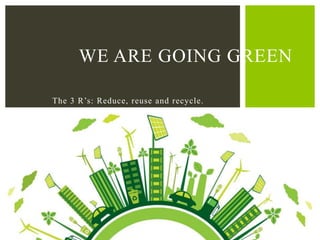 The 3 R’s: Reduce, reuse and recycle.
WE ARE GOING GREEN
 