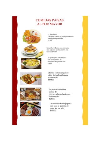COMIDAS PAISAS 
AL POR MAYOR 
El corrientaso 
Este plato consta de arroz,pollo,huevo, 
frito,tajadas y ensalada 
$5500 
Sancocho trifásico este consta de 
una sopa con las tres carnes por 
tan solo $4000 
El gran ajiaco santafereño 
con sus alcaparra un 
excelente lato por tan solo 
$7000 
Chuleta valluna exquisito 
plato del valle del cauca 
por tan solo 
$13500 
La picada colombina 
consta de 
chorizo,rellena,chorizo,etc 
Por tan solo 
$25000 
La deliciosa Bandeja paisa 
Con todo lo que mas te 
gusta por tan solo 
$15000 
