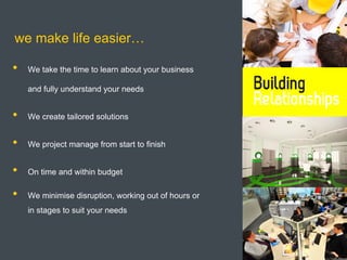 we make life easier…

•   We take the time to learn about your business

    and fully understand your needs


•   We create tailored solutions


•   We project manage from start to finish


•   On time and within budget

•   We minimise disruption, working out of hours or
    in stages to suit your needs
 