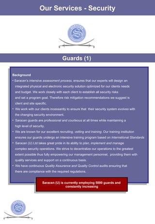 The Services Our Services - Security Guards (1)  Background  Saracen’s intensive  assessment process , ensures that our experts will design an integrated physical and electronic security solution optimized for our clients needs and budget. We work closely with each client to establish all security risks  and set a program goal. Therefore risk mitigation recommendations we suggest is  client and site specific.  We work with our clients incessantly to ensure that  their security system  evolves  with the changing security environment. Saracen guards are  professional and courteous  at all times while maintaining a  high level of security. We are known for our excellent  recruiting, vetting and training . Our training institution ensures our guards undergo an intensive training program based on  International Standards Saracen (U) Ltd takes great pride in its ability to  plan, implement and manage complex security operations. We strive to decentralize our operations to the greatest  extent possible thus fully empowering our management personnel,  providing them with  quality services and support on a continuous basis.  We have continuous  Quality Assurance and Quality Control  audits ensuring that there are compliance with the required regulations. Saracen (U) is currently employing 5000 guards and  constantly increasing 