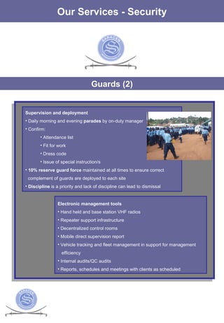 The Services Our Services - Security Guards (2) Supervision and deployment Daily morning and evening  parades  by on-duty manager Confirm: Attendance list Fit for work Dress code Issue of special instruction/s 10% reserve guard force  maintained at all times to ensure correct  complement of guards are deployed to each site  Discipline  is a priority and lack of discipline can lead to dismissal Electronic management tools Hand held and base station VHF radios  Repeater support infrastructure Decentralized control rooms Mobile direct supervision report Vehicle tracking and fleet management in support for management  efficiency  Internal audits/QC audits Reports, schedules and meetings with clients as scheduled 
