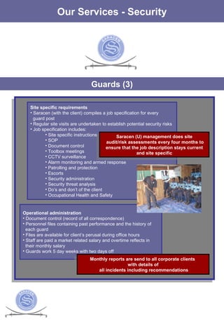 The Services Our Services - Security Guards (3) Site specific requirements Saracen (with the client) compiles a job specification for every guard post Regular site visits are undertaken to establish potential security risks Job specification includes: Site specific instructions SOP Document control Toolbox meetings CCTV surveillance Alarm monitoring and armed response Patrolling and protection Escorts Security administration Security threat analysis Do’s and don’t of the client Occupational Health and Safety Operational administration Document control (record of all correspondence) Personnel files containing past performance and the history of each guard Files are available for client’s perusal during office hours Staff are paid a market related salary and overtime reflects in  their monthly salary Guards work 5 day weeks with two days off Monthly reports are send to all corporate clients  with details of all incidents including recommendations Saracen (U) management does site audit/risk assessments every four months to ensure that the job description stays current  and site specific 