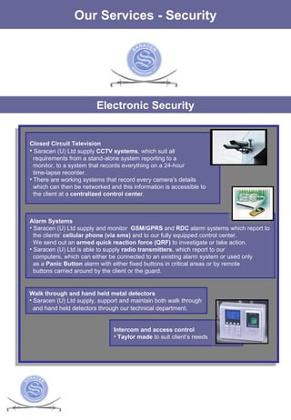 The Services Our Services - Security Electronic Security Closed Circuit Television Saracen (U) Ltd supply  CCTV systems , which suit all  requirements from a stand-alone system reporting to a monitor, to a system that records everything on a 24-hour  time-lapse recorder.  There are working systems that record every camera’s details  which can then be networked and this information is accessible to  the client at a  centralized control center .  Alarm Systems Saracen (U) Ltd supply and monitor  GSM/GPRS  and  RDC  alarm systems which report to the clients’  cellular phone (via sms)  and to our fully equipped control center.  We send out an  armed quick   reaction force (QRF)  to investigate or take action.  Saracen (U) Ltd is able to supply  radio transmitters , which report to our computers, which can either be connected to an existing alarm system or used only as a  Panic Button  alarm with either fixed buttons in critical areas or by remote  buttons carried around by the client or the guard.  Intercom and access control Taylor made  to suit client’s needs Walk through and hand held metal detectors Saracen (U) Ltd supply, support and maintain both walk through  and hand held detectors through our technical department.   
