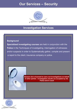 The Services Our Services – Security Investigation Services Background Specialized investigating courses  are held in conjunction with the  Police  in the Techniques of investigating, interrogation of witnesses  and/or suspects in order to Systematically gather, compile and present a report to the client, insurance company or police . Saracen (U) is licensed to carry out investigations on behalf of other parties - investigation results are accepted by the  Police and in court 