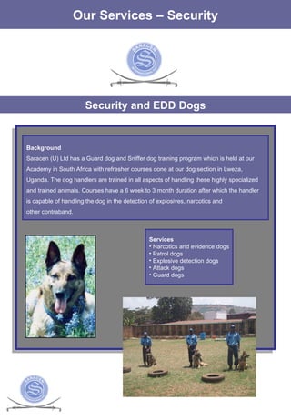 The Services Our Services – Security Security and EDD Dogs Background Saracen (U) Ltd has a Guard dog and Sniffer dog training program which is held at our Academy in South Africa with refresher courses done at our dog section in Lweza,  Uganda. The dog handlers are trained in all aspects of handling these highly specialized and trained animals. Courses have a 6 week to 3 month duration after which the handler  is capable of handling the dog in the detection of explosives, narcotics and  other contraband.  Services Narcotics and evidence dogs Patrol dogs Explosive detection dogs Attack dogs Guard dogs 