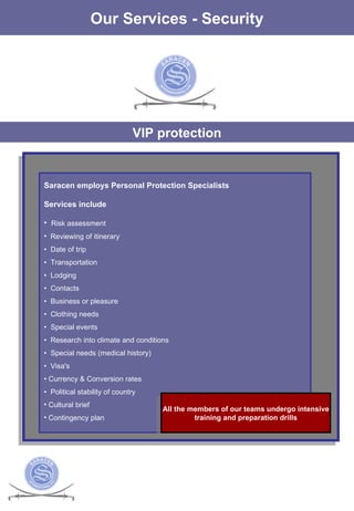 The Services Our Services - Security VIP protection Saracen employs Personal Protection Specialists Services include   Risk assessment Reviewing of itinerary •  Date of trip  •  Transportation  •  Lodging  •  Contacts  •  Business or pleasure  •  Clothing needs  •  Special events  •  Research into climate and conditions  •  Special needs (medical history)  •  Visa's  •  Currency & Conversion rates  •  Political stability of country Cultural brief Contingency plan All the members of our teams undergo intensive training and preparation drills 