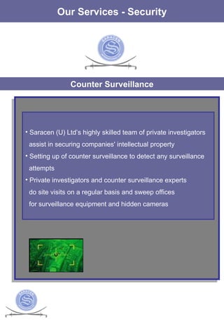 The Services Our Services - Security Counter Surveillance Saracen (U) Ltd’s highly skilled team of private investigators assist in securing companies' intellectual property Setting up of counter surveillance to detect any surveillance attempts  Private investigators and counter surveillance experts  do site visits on a regular basis and sweep offices  for surveillance equipment and hidden cameras 