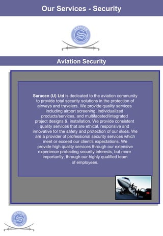 The Services Our Services - Security Aviation Security Saracen (U) Ltd  is dedicated to the aviation community to provide total security solutions in the protection of  airways and travelers. We provide quality services  including airport screening, individualized  products/services, and multifaceted/integrated  project designs &  installation. We provide consistent  quality services that are ethical, responsive and  innovative for the safety and protection of our skies. We are a provider of professional security services which meet or exceed our client's expectations. We  provide high quality services through our extensive experience protecting security interests, but more  importantly, through our highly qualified team of employees.   