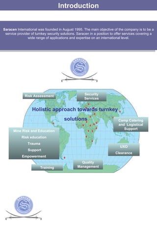 Introduction Saracen  International was founded in August 1995. The main objective of the company is to be a service provider of turnkey security solutions.  Saracen in a position to offer services covering a wide range of applications and expertise on an international level. Holistic approach towards turnkey solutions Risk Assessment Security Services Camp Catering and  Logistical Support Mine Risk and Education Risk education Trauma Support Empowerment Quality Management UXO Clearance Training 