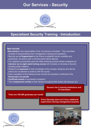 Specialized Security Training - Introduction New recruits   Recruitment  is the responsibility of the  “recruitment committee”.  This committee consists of representatives from management, training and operations. Recruits are all   fingerprinted  by the Police to establish his/her credibility and  authenticity. No person with a criminal record will be allowed.  If an applicant successfully pass the initial screening process he/she undergoes an intensive six to eight week training course  with modules on all areas of security  including public relations.  Students are  assessed  on their knowledge of the modules. Students who fail the exams are not allowed to continue with the course. Upon completion of the training course recruits are awarded a certificate at the formal pass out parade .  Certificate issued  on successful completion Their  employment number  is their identity throughout their duties with Saracen (U). Our Services - Security Saracen has 5 training institutions and  10 instructors There are 150-300 graduates per month Every Saturday there are 5 hour additional supervision training management sessions 